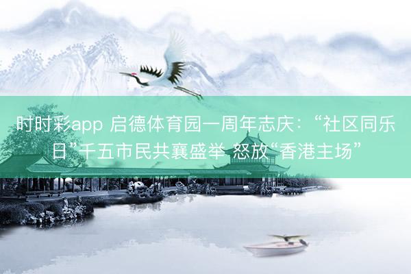 時時彩app 啟德體育園一周年志慶:“社區同樂日”千五市民共襄盛舉 怒放“香港主場”